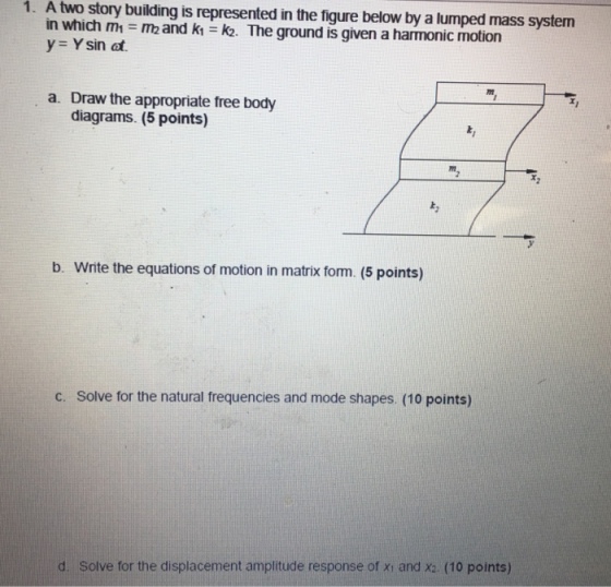 1. A two story building is represented in the figure below by a lumped mass systen in which m1 = m2 and k1 = k2. The ground is given a harmonic motion y Ysin at. Draw the appropriate free body diagrams. (5 points) a. b. Write the equations of motion in matrix form. (5 points) c. Solve for the natural frequencies and mode shapes. (10 points) d. Solve for the displacement amplitude response of xi and x2. (10 points)