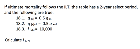 If ultimate mortality follows the ILT, the table has a 2-year select period, and the following are true: 18.1. q [x]= 0.5 q x, 18.2. q x10.5x+1 18.3. / [96110,000 Calculate / [97]