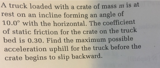 A truck loaded with a crate of mass m is at rest on an incline forming an angle of 10.0° with the horizontal. The coefficient of static friction for the crate on the truck bed is 0.30. Find the maximum possible acceleration uphill for the truck before the crate begins to slip backward.