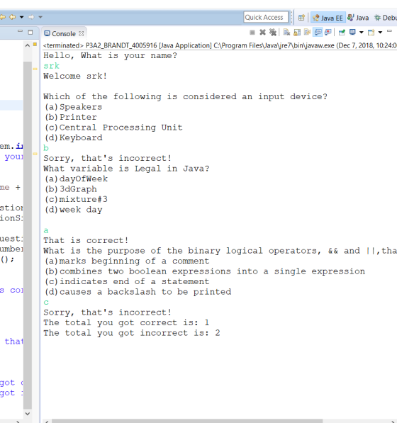 Quick AccessJava EE Java Debu e Console X <terminated> P3A2_BRANDT_4005916 Java Application] C:Program Files\Javajre7\bin\javaw.exe (Dec 7, 2018, 10:24:0 Hello, What is your name? srk Welcome srk! Which of the following is considered an input device? (a) Speakers (b) Printer (c)Central Processing Unit (d) Keyboard em. 11 Sorry, thats incorrect! What variable is Legal in Java? (a) dayOfWeek (b) 3dGraph (c) mixture#3 me + stio(d) week day ionS uest umbe That is correct! e What is the purpose of the binary logical operators, &&and 11, tha (a)marks beginning of a comment (b) combines two boolean expressions into a single expression (c)indicates end of a statement s co(d) causes a backslash to be printed Sorry, thats incorrect The total you got correct is: 1 The total you got incorrect is: 2 that got got