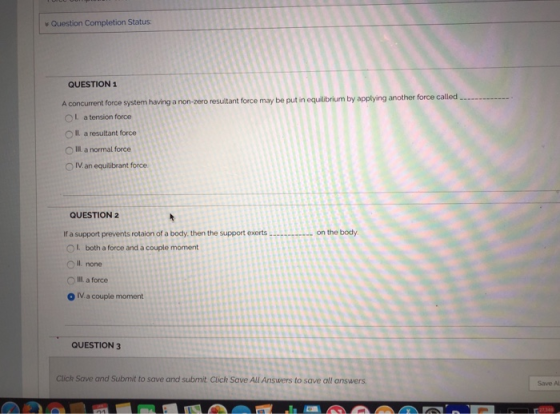 v Question Completion Status QUESTION1 called A concurrent force system having a non-zero resuiltant force may be put in equilibrium by applying another force n OL a tension force O Il a resultant force O II a normal force O IV an equilibrant force QUESTION2 If a support prevents rotaion of a body, then the support exerts on the body OI both a force and a couple moment O Il none O Ill a force O IV.a couple moment QUESTION 3 Click Save and Submit to save and submit Click Save All Answers to save all answers Save Al