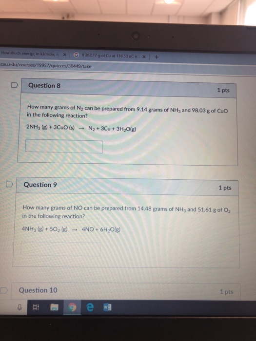How much energy, in kumole, × 1 5 2621 7 g of Cu at 11653 oC is xl + n cau.edu/courses/19957/quizzes/30449/take D Question 8 1 pts How many grams of N2 can be prepared from 9.14 grams of NH3 and 98.03 g of Cuo in the following reaction? 2NH3 (g)+3CuO (s) N2+ 3Cu+3H2Olg) D) Question 9 1 pts How many grams of NO can be prepared from 14.48 grams of NH3 and 51.61 g of 02 in the following reaction? 4NHs (8)+502 (8)4NO+6H20(8) Question 10 1 pts