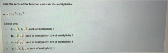 Find the zeros of the function and state the multiplicities. mx-x5-3x3 Select one: o a.-13,0, 3; each of multiplicity 3 b.-13,3 each of multiplicity 1; 0 of multiplicity 3 o c. 3,B each of multiplicity 3; 0 of multiplicity 1 o d.-3.0, v3; each of multiplicity 1