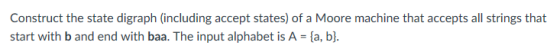 Construct the state digraph (including accept states) of a Moore machine that accepts all strings that start with b and end with baa. The input alphabet is A = {a, b].