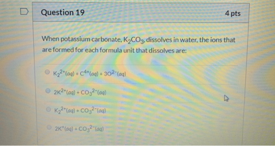 Question 19 4 pts When potassium carbonate, K2CO3, dissolves in water, the ions that are formed for each formula unit that di