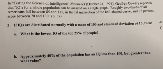 In Testing the Science of Intelligence Newsweek (October 24, 1994), Geofrey Cowley reported that IQs for a whole population can be arrayed on a single graph. Roughly two-thirds of all Americans fall between 85 and 115, in the fat midsection of the bell-shaped curve, and 95 percent score between 70 and 130.(p. 57) 2. If IQs are distributed normally with a mean of 100 and standard deviation of 15, then: a. what is the lowest IQ of the top 25% of people? Approximately 40% of the population has an IQ less than 100, but greater than what value? b.