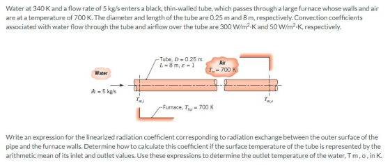 Water at 340 K and a flow rate of 5 kg/s enters a black, thin-walled tube, which passes through a large furnace whose walls a