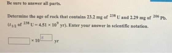 Be sure to answer all parts. Determine the age of rock that contains 23.2 mg of 238 U and 2.29 mg of 206 Pb. (t 12 of 238 U 4.51 x 109 yr). Enter your answer in scientific notation. x10 yr