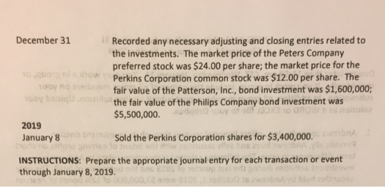 December 31 Recorded any necessary adjusting and closing entries related to the investments. The market price of the Peters Company preferred stock was $24.00 per share; the market price for the Perkins Corporation common stock was $12.00 per share. The fair value of the Patterson, Inc., bond investment was $1,600,000; the fair value of the Philips Company bond investment was $5,500,000. OW no TO G 2019 January 8 Sold the Perkins Corporation shares for $3,400,000. INSTRUCTIONS: Prepare the appropriate journal entry for each transaction or event through January 8, 2019. 91