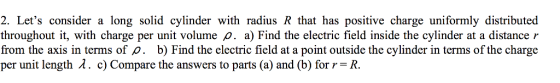 2. Lets consider a long solid cylinder with radius R that has positive charge uniformly distributed throughout it, with charge per unit volume a) Find the electric field inside the cylinder at a distance r from the axis in terms of ?. b) Find the electric field at a point outside the cylinder in terms of the charge per unit length ? . c) Com pare the answers to parts (a) and (b) for r = R.
