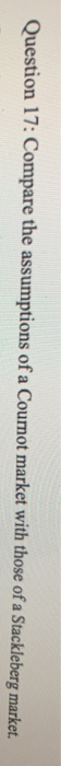 Question 17: Compare the assumptions of a Cournot market with those of a Stackleberg market.