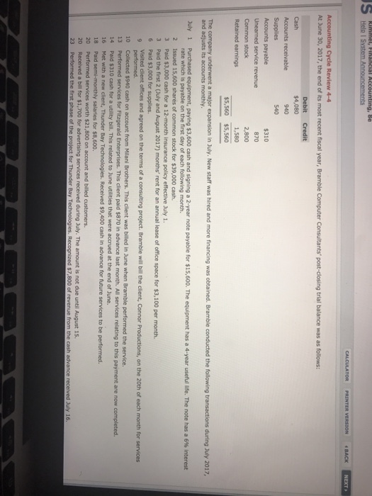 Help I S Accounting Cycle Review 4-4 At June 30, 2017, the end of its most recent fiscal year, Bramble Computer Consultants post-closing trial balance was as follows: Cash $4,080 Supplies Accounts payable Unearned service revenue $310 870 2,800 Retained earnings The company underwent a major expansion in July. New staff was hired and more financing was obtained. Bramble conducted the following transactions during July 2017, and adjusts its accounts monthly July 1 Purchased equipment, paying $3,600 cash and signing a 2-year note payable for S15 600 The equipment has a 4-year useful life. The note has a 6% interest rate which is payable on the first day of each following month 2 Issued 15,600 shares of common stock for $39,000 cash 3 Paid $3,000 cash for a 12-month insurance policy effective July 1 3 Paid the first 2 (Quly and August 2017) months rent for an annual lease of office space for $3,100 per month. 6 Paid $3,000 for supplies. Visited client offices and agreed on the terms of a consulting project. Bramble will bill the client, Connor Productions, on the 20th of each month for services 10 Collected $940 cash on account from Milani Brothers. This client was billed in June when Bramble performed the service. 13 Performed services for Fitzgerald Enterprises. This client paid $870 in advance last month. All services relating to this payment are now completed. 14 16 18 20 Paid $310 cash for a utility bill. This related to June utilities that were accrued at the end of June. Met with a new client, Thunder Bay Paid semi-monthly salaries for $8,600 Performed services worth $21,800 on account and billed customers. Received $9,400 cash in advance for future services to be performed services received during July. The amount is not due until August 15 a bill for $1,700 for d the first phase of the ed $7,800 of re July 16