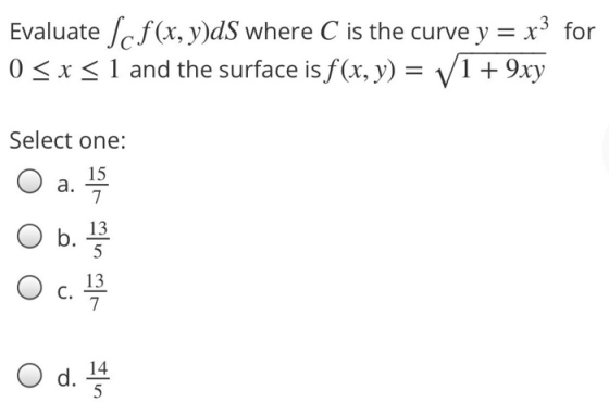 Evaluate Scf(x, y)dS where C is the curve y = x3 for 0 SX S1 and the surface is f(x, y) = V1 + 9xy Select one: 15 a. 7 IS b.