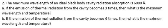 2. The maximum wavelength of an ideal black body cavity radiation absorption is 6000 A. a. If the emission of thermal radiation from the cavity becomes 3 times, then what is the maximum wavelength and temperature? b. If the emission of thermal radiation from the cavity becomes times, then what is the maximum wavelength and temperature?