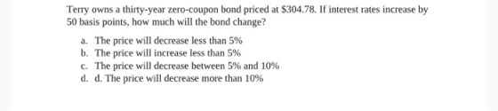 Terry owns a thirty-year zero-coupon bond priced at $304.78. If interest rates increase by 50 basis points, how much will the
