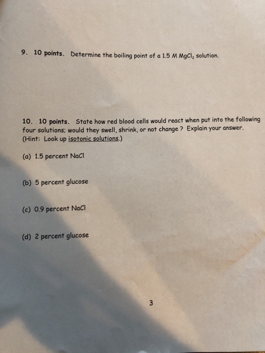 10 points. Determine the boiling point of a 1.5 M Mgcl, solution. 10. 10 points. State how red blood cells would react when put into the following four solutions: would they swell, shrink, or not change ? Explain your answer. (Hint: Look up isotonic solutions.) (a) 1.5 percent Naci (b) 5 percent glucose (c) 0.9 percent Naci (d) 2 percent glucose