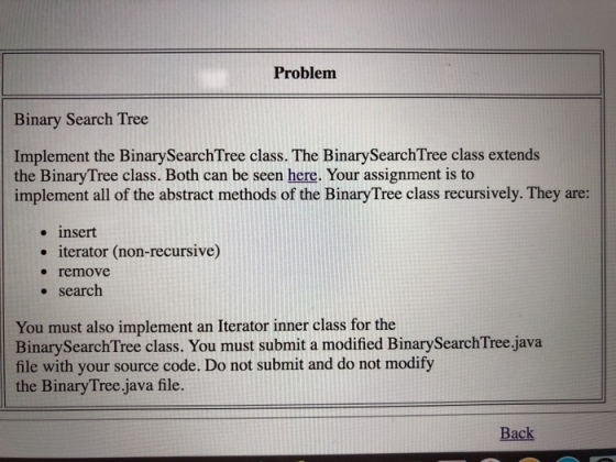 Problem Binary Search Tree Implement the BinarySearchTree class. The BinarySearchTree class extends the BinaryTree class. Both can be seen here. Your assignment is to implement all of the abstract methods of the BinaryTree class recursively. They are: . insert iterator (non-recursive) * remove . search You must also implement an Iterator inner class for the BinarySearchTree class. You must submit a modified BinarySearchTree.java file with your source code. Do not submit and do not modify the BinaryTree.java file Back