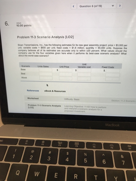 Question 6 (of 19) 10.00 points Problem 11-3 Scenario Analysis [LO2 Sloan Transmissions, Inc., has the following estimates for its new gear assembly project price # $3,000 per unit variable costs $800 per unit, fixed costs $1.8 million; quantity 90,000 units. Suppose the company believes all of its estimates are accurate only to within 120 percent. What values should the company use for the four variables given here when it performs its best-case scenario analysis? what about the worst-case scenario? Unit Variable cost Units Sales Unit Price Fixed Costs References eBook& Resources Difficulty: Basic Section: 11.2 Scenario a Problem 11-3 Scenario Analysis LO2 Learning Objective: 11-02 How to perform and interpret a scenario analysis for a proposed investment MacBook Sc F7 2 4