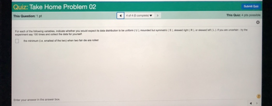 Quiz: Take Home Problem 02 Submit Qui This Question: 1 pt 4 of 4 (0 completel This Quiz: 4 pts possible oh skewed right (R)or skwed le(L) you are uncertain bry the For each of the following variables, indicate whether you would expect its data distribution to be uniform(U) mounded but symmetric (S experiment say 100 smes and colect the data for yourself the minimum .e.smalest of the two) when two fair die are rolled Enter your answer in the answer box