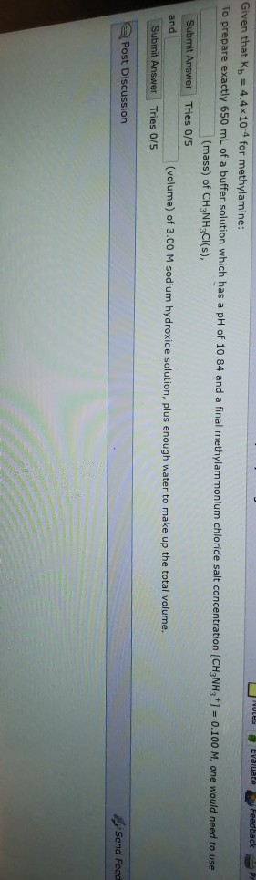 Feedback Given that Kb 4.4x10-4 for methylamine exactly 650 mL of a buffer solution which has a pH of 10.84 and a final methylammonium chloride salt concentration [CHyNH,]-0.100 M, one would need to use (mass) of CH3NH3CI(s) Tries 0/S and (volume) of 3.00 M sodium hydroxide solution, plus enough water to make up the total volume. Answer Tries 0/5 Post Discussion Send Feed