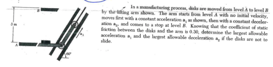 In a manufacturing process, disks are moved from level A to level B by the-lifting arm shown. The arm starts from level A with no initial velocity, moves first with a constant acceleration a, as shown, then with a constant deceler- ation ag, and comes to a stop at level B. Knowing that the coefficient of static friction between the disks and the arm is 0.30, determine the largest allowable acceleration a, and the largest allowable deceleration a2 if the disks are not to slide. 3 m 60°