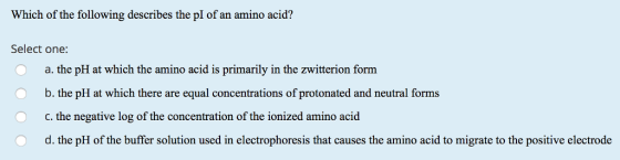 Which of the following describes the pI of an amino acid? Select one: Oa. the pH at which the amino acid is primarily in the zwitterion form b. the pH at which there are equal concentrations of protonated and neutral forms c, the negative log of the concentration of the ionized amino acid d. the pH of the buffer solution used in electrophoresis that causes the amino acid to migrate to the positive electrode 0 O