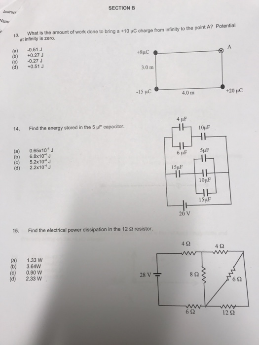 astruct SECTION B Name 13. What is the amount of work done to bring a +10 uC charge from infinity to the point A? Potential at infinity is zero. (a) -0.51J (b) +0.27J (c) -0.27J (d) +0.51 J 3.0 m -15 uC 4.0 m 14. Find the energy stored in the 5 μF capacitor. (a) 0.65x104 J (b) 6.8x10 J (c) 5.2x10J (d) 2.2x10- 15uF 20 V 15. Find the electrical power dissipation in the 12 Ω resistor. 4Ω 4Ω (a) 1.33 w (b) 3.64W (c) 0.90 W (d) 2.33 W 8 2 6Ω 6Ω 12 2
