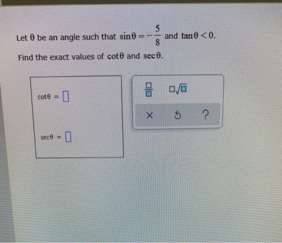 5 Let O be an angle such that sin 0 and tan 0 <0. 8 Find the exact values of cot and sec O. cot $ ? secô = ]