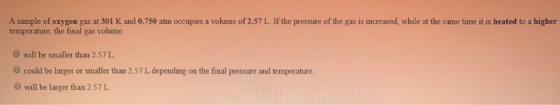 A sample of oxygen gas at 301 K and 0.750 atm occupies a volume of 2.57 L. If the pressure of the gas is increased, while at