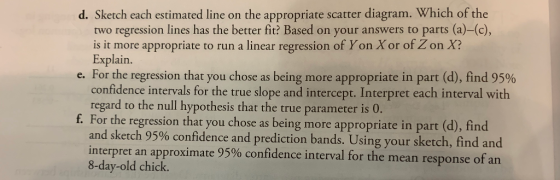 d. Sketch each estimated line on the appropriate scatter diagram. Which of the two regression lines has the better fit? Based on your answers to parts (a)-(c), is it more appropriate to run a linear regression of Yon Xor of Z on X? Explain. For the regression that you chose as being more appropriate in part (d), find 95% confidence intervals for the true slope and intercept. Interpret each interval with regard to the null hypothesis that the true parameter is 0. f. For the regression that you chose as being more appropriate in part (d), find and sketch 95% confidence and prediction bands. Using your sketch, find and interpret an approximate 95% confidence interval for the mean response of an 8-day-old chick