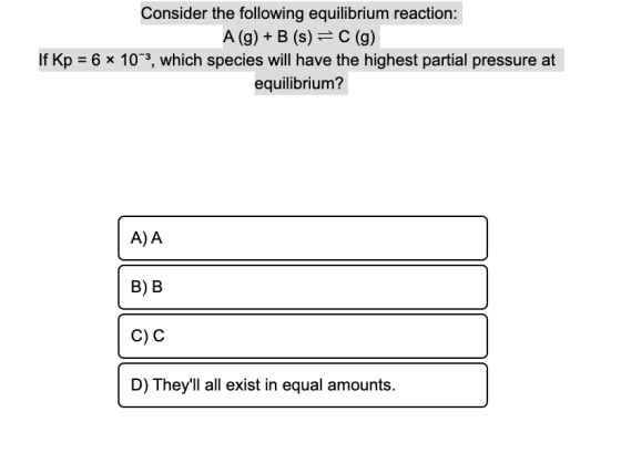 Consider the following equilibrium reaction: A(g) + B (s) = C(g) If Kp = 6 * 10–3, which species will have the highest partia