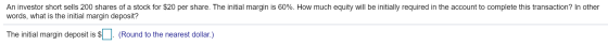 An investor short sells 200 shares of a stock for $20 per share. The initial margin is 60%. How much equity will be initially required in the account to complete this transaction? In other words, what is the initial margin deposit? The initial margin deposit is $ (Round to the nearest dollar.)