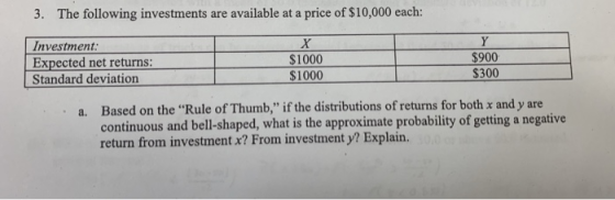 3. The following investments are available at a price of $10,000 each: Investment: Expected net returns: $1000 $1000 $900 $300 Standard deviation a. Based on the Rule of Thumb, if the distributions of returns for both x and y are continuous and bell-shaped, what is the approximate probability of getting a negative return from investment x? From investment y? Explain.