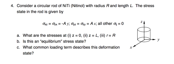 4. Consider a circular rod of NiTi (Nitinol with radius R and length L. The stress state in the rod is given by a. What are the stresses at (i) z - 0, (ii) z - L, (ii) r- R b. Is this an equilibrium stress state? c. What common loading term describes this deformation x state?