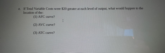 e. If Total Variable Costs were $20 greater at each level of output, what would happen to the location of the: (1) AFC curve?