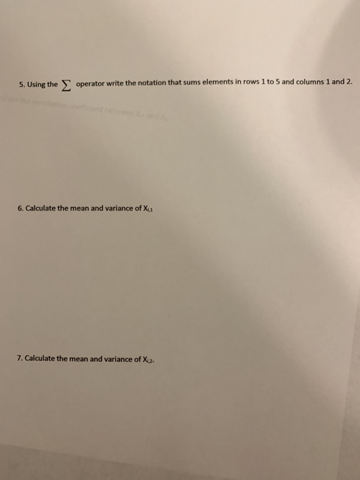 5. Using the Σ operator write the notation that sums elements in rows 1 to 5 and columns 1 and 2. 6. Calculate the mean and variance of X 7. Calculate the mean and variance of X2.