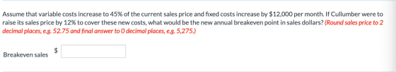 Assume that variable costs increase to 45% of the current sales price and fixed costs increase by $12,000 per month. If Cullu
