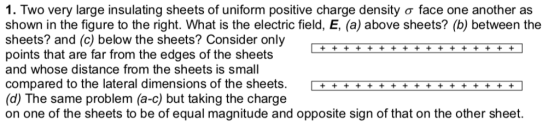 I. Two very large insulating sheets of uniform positive charge density σ face one another as shown in the figure to the right. What is the electric field, E, (a) above sheets? (b) between the sheets? and (c) below the sheets? Consider only points that are far from the edges of the sheets and whose distance from the sheets is small compared to the lateral dimensions of the sheets. +T (d) The same problem (a-c) but taking the charge on one of the sheets to be of equal magnitude and opposite sign of that on the other sheet. id) The same problem (a-n but talking ha