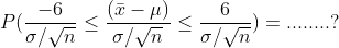 P(\frac{-6}{\sigma /\sqrt{n}}\leq\frac{( \bar{x} -\mu )}{\sigma /\sqrt{n}}\leq \frac{6}{\sigma /\sqrt{n}})=........?