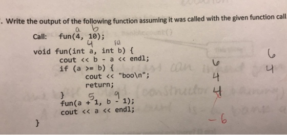 Write the output of the following function assuming it was called with the given function call a. Call: fun(4, 10); fo void fun (int a, int b) cout << b a << endl; if(a >= b) { 나 cout < boo\n; return; fun(a 1, b 1); cout << a << endl;