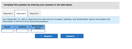 Complete this question by entering your answers i Required A Required B ERequiredC As of December 31, Year 2, determine the total amount of assets, liabilities, and stockholders equity and present this information in the form of an accounting equation. AssetsLiabilities Stockholders Equity < Required A Required C