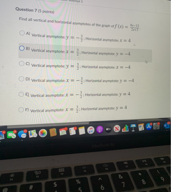 Attempt 1 Question 7 (5 points) Find all vertical and horizontal asymptotes of the graph of f (x) = 8-12 A) Vertical asymptot
