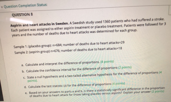 Question Completion Status: QUESTION 8 Aspirin and heart attacks in Sweden. A Swedish study used 1360 patients who had suffer