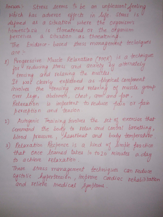 AneStress seems to be an unpleasant feel which has advere efecs in Jie Stres is dlifined as a srtuation where the organisms homeosta su is threatened or the organis m berceives a situation as threaten The Evidnce- based thress monagement techniques are 上) progre ssive Muscle Relaxation CPMR) İs a techni or U reduing ptress anol anxiety by alternat tensing and relaxng the mu It pat cleanly exblotned as thygical component the tensing and relax , abdomeh, chest, am and 1 muscl group over .10 Relaxation perceやtion to redute bain or pain is important and tension ) Autogenic Training hvolves the seto exercise that 3) Relaxation Recponce is a kind imple trachice ment techniques can redu ce Command the blood preeure, haastheat amd od to retax and contro! breathi that once learned takes lo to2o minutes a to achieve relaxatioh These Stress systolic pertensi&n , improve Cardiac rehabili tation anol reliele medical ympioms