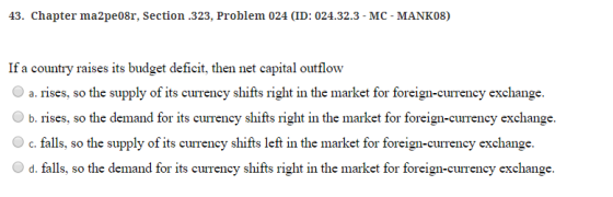 43. Chapter ma2pe08r, Section .323, Problem 024 (ID: 024.32.3- MC- MANK08) If a country raises its budget deficit, then net capital outflow ts currency shifts right in the market for fi O a. rises, so the supply of i reign-currency exchange b. rises, so the demand for its currency shifts right in the market for foreign-currency exchange O c. falls, so the supply of its currency shifts left in the market for foreign-currency exchange. d. falls, so the demand for its currency shifts right in the market for foreign-currency exchange