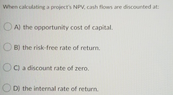 When calculating a projects NPV, cash flows are discounted at: O A) the opportunity cost of capital. OB) the risk-free rate