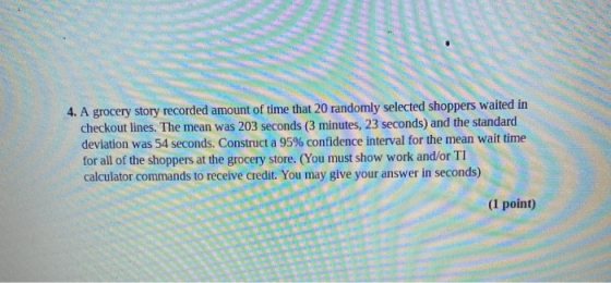 4. A grocery story recorded amount of time that 20 randomly selected shoppers waited in checkout lines. The mean was 203 seco
