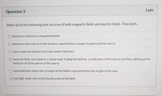 1 pts Question 3 Select all of the following that are true of both magnetic fields and electric fields. They both.. depend on