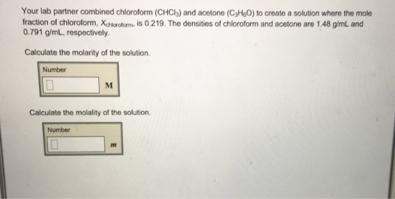Your lab partner combined chloroform (CHCl3) and acetone (C3H60) to create a solution where the mole fraction of chloroform, Xchloroform, is 0.219. The densities of chloroform and acetone are 1.48 g/mL and 0.791 g/mL, respectively. Calculate the molarity of the solution. Number Calculate the molality of the solution. Number Imi ITI