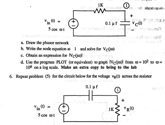 1K in 5 cos cot a. Draw the phasor network b. Write the node equation at 1 and solve for Vc(jo) c. Obtain an expression for IVc(jo)l d. Use the program PLOT (or equivalent) to graph Ne(jo) from ?-102 to ?- 106 on a log scale. Make an extra copy to bring to the lab 6. Repeat problem (5) for the circuit below for the voltage vR(t) across the resistor IKS vR(O) in 5 cos ot